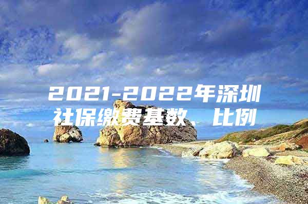 2021-2022年深圳社保缴费基数、比例