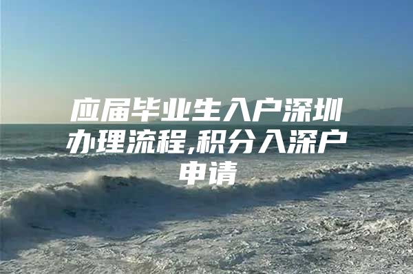 应届毕业生入户深圳办理流程,积分入深户申请