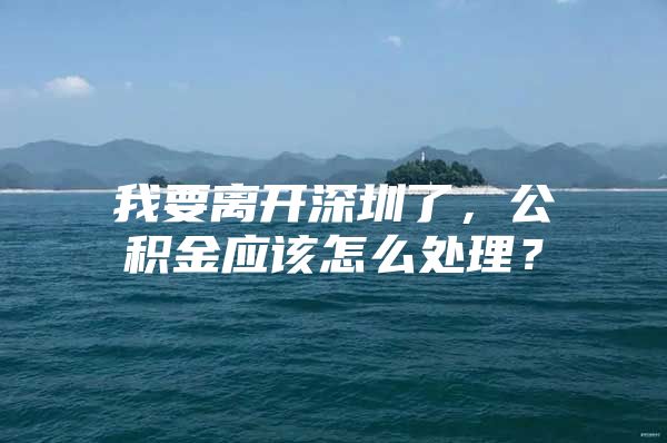 我要离开深圳了，公积金应该怎么处理？