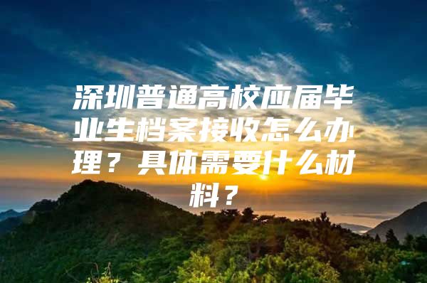 深圳普通高校应届毕业生档案接收怎么办理？具体需要什么材料？