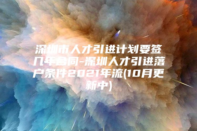 深圳市人才引进计划要签几年合同-深圳人才引进落户条件2021年流(10月更新中)