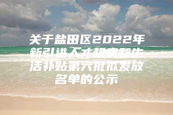 关于盐田区2022年新引进人才租房和生活补贴第六批拟发放名单的公示