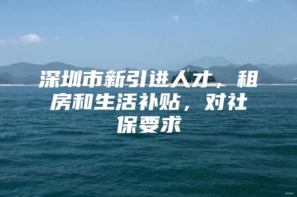 深圳市新引进人才，租房和生活补贴，对社保要求